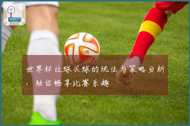 世界杯让球买球的玩法与策略分析，助你畅享比赛乐趣